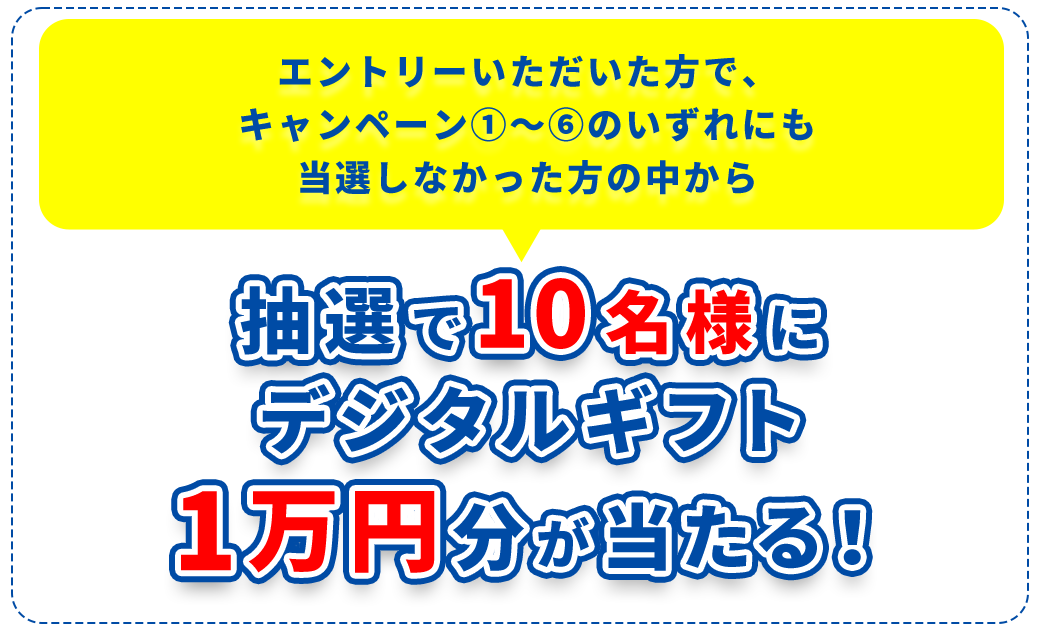 エントリーいただいた方で、キャンペーン①～⑥のいずれにも当選しなかった方の中から、抽選で10名様にデジタルギフト1万円分が当たる！